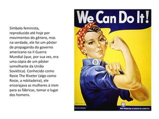 Símbolo feminista,
reproduzido até hoje por
movimentos do gênero, mas
na verdade, ele foi um pôster
de propaganda do governo
americano na II Guerra
Mundial (que, por sua vez, era
uma cópia de um pôster
semelhante da União
Soviética). Conhecido como
Rosie The Riveter (algo como
Rosie, a rebitadeira), ele
encorajava as mulheres à irem
para as fábricas, tomar o lugar
dos homens.
 