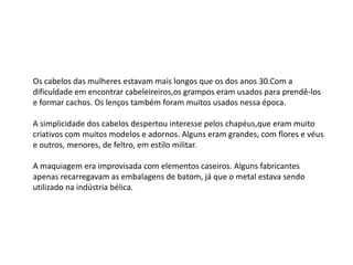 Os cabelos das mulheres estavam mais longos que os dos anos 30.Com a
dificuldade em encontrar cabeleireiros,os grampos eram usados para prendê-los
e formar cachos. Os lenços também foram muitos usados nessa época.

A simplicidade dos cabelos despertou interesse pelos chapéus,que eram muito
criativos com muitos modelos e adornos. Alguns eram grandes, com flores e véus
e outros, menores, de feltro, em estilo militar.

A maquiagem era improvisada com elementos caseiros. Alguns fabricantes
apenas recarregavam as embalagens de batom, já que o metal estava sendo
utilizado na indústria bélica.
 