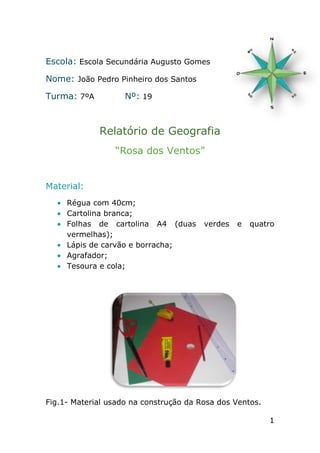 Escola: Escola Secundária Augusto Gomes

Nome: João Pedro Pinheiro dos Santos

Turma: 7ºA          Nº: 19



             Relatório de Geografia
                 “Rosa dos Ventos”


Material:
     Régua com 40cm;
     Cartolina branca;
     Folhas de cartolina A4 (duas       verdes   e   quatro
     vermelhas);
     Lápis de carvão e borracha;
     Agrafador;
     Tesoura e cola;




Fig.1- Material usado na construção da Rosa dos Ventos.

                                                          1
 