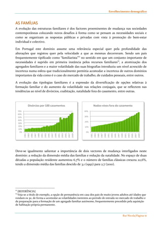 Envelhecimento demográfico 
AASS FFAAMMÍÍLLIIAASS 
A evolução das estruturas familiares é dos factores proeminentes de mudança nas sociedades 
contemporâneas colocando novos desafios à forma como se pensam as necessidades sociais e 
como se organizam as respostas públicas e privadas com vista à promoção do bem-estar 
individual e colectivo. 
Em Portugal este domínio assume uma relevância especial quer pela profundidade das 
alterações que registou quer pela velocidade a que as mesmas decorreram. Sendo um país 
frequentemente tipificado como “familiarista”12 no sentido em que um conjunto importante de 
necessidades é suprido em primeira instância pelos recursos familiares13, a atomização dos 
agregados familiares e a maior volatilidade das suas biografias introduziu um nível acrescido de 
incerteza numa esfera que tradicionalmente permitia acomodar a incerteza de outros domínios 
importantes da vida como é o caso do mercado de trabalho, de cuidados pessoais, entre outros. 
A evolução das tipologias familiares é a expressão da diversificação de opções relativas à 
formação familiar e do aumento da volatilidade nas relações conjugais, que se reflectem nas 
tendências ao nível de divórcios, coabitação, natalidade fora do casamento, entre outras. 
Nados-vivos fora do casamento 
Rui Nicola|Página 11 
40% 
30% 
20% 
10% 
0% 
1981 
1983 
1985 
1987 
1989 
1991 
1993 
1995 
1997 
1999 
2001 
2003 
2005 
2007 
2009 
70% 
60% 
50% 
40% 
30% 
20% 
10% 
0% 
Divórcios por 100 casamentos 
1981 
1983 
1985 
1987 
1989 
1991 
1993 
1995 
1997 
1999 
2001 
2003 
2005 
2007 
2009 
Deve-se igualmente salientar a importância de dois vectores de mudança interligados neste 
domínio: a redução da dimensão média das famílias e redução da natalidade. No espaço de duas 
décadas a população residente aumentou 6,7% e o número de famílias clássicas cresceu 22,6%, 
tendo a dimensão média das famílias descido de 3,1 (1992) para 2,7 (2010). 
12 [REFERÊNCIA] 
13 Veja-se a título de exemplo, a opção de permanência em casa dos pais de muito jovens adultos até idades que 
rondam os 30, de forma a acomodar as volatilidades inerentes ao período de entrada no mercado de trabalho e 
de preparação para a formação de um agregado familiar autónomo, frequentemente precedido pela aquisição 
de habitação própria permanente. 
 
