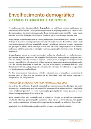 Envelhecimento demográfico 
Envelhecimento demográfico 
DD ii nn ââmmii cc aa ss dd aa pp oo pp uu ll aa çç ãã oo ee dd aa ss ff aammíí ll ii aa ss 
O estudo prospectivo das necessidades da população em matéria de serviços sociais exige um 
olhar atento relativamente à evolução demográfica que se projecta para Portugal, tanto ao nível 
da intensidade do movimento populacional e da sua estruturação etária no médio e longo prazo, 
como no plano das alterações nas estruturas familiares que se vêm sentindo no nosso país. 
No quadro de envelhecimento que se vive na generalidade da União Europeia e não só, as linhas 
de força da dinâmica população constituem uma dimensão essencial do contexto sobre o qual 
emergem novas expressões de necessidades sociais e se altera a matriz de pressões e respostas 
em que opera a política social, em especial nas áreas da saúde e segurança social. A primeira 
parte deste relatório apresenta os principais vectores das projecções nacionais para a demografia 
portuguesa. 
A segunda parte aborda um tema incontornável na base de reflexão sobre o envelhecimento e 
que consiste no papel e estrutura dos agregados familiares e na antecipação do que poderá vir a 
ser a sua evolução à luz das tendências recentes. De facto, tanto na perspectiva das necessidades, 
como é exemplificativo o fenómeno do isolamento, como na perspectiva das respostas, como é o 
caso dos recursos familiares ao nível dos cuidados, a discussão da co-responsabilização e do 
“familiarismo” da sociedade portuguesa neste contexto, relevam a importância de se equacionar 
a evolução das estruturas familiares. 
Por fim, apresentam-se elementos de reflexão e discussão que se enquadram no desenho de 
cenários para os objectivos de prospectivar as dimensões chave dos novos empregos e 
competências nos serviços sociais. 
PPRROOJJEECCÇÇÕÕEESS DDEEMMOOGGRRÁÁFFIICCAASS PPAARRAA PPOORRTTUUGGAALL 22000099--22006600 
Na ausência de fenómenos de grande magnitude de natureza ambiental, biológica ou social, 
(intempéries, pandemias ou guerras) as tendências demográficas são usualmente classificadas 
como tendências “pesadas”, i.e. como manifestações prolongadas no tempo, graduais e pouco 
influenciadas por episódios de curta duração. 
Neste contexto olhar para os desafios que se colocam a Portugal em virtude do processo de 
envelhecimento exige que se enquadre a dinâmica actual e a que se prevê até 2020, num quadro 
mais amplo proporcionado pelos exercícios de projecção demográfica actualmente disponíveis. 
A principal fonte de informação para Portugal é o Instituto Nacional de Estatística. 
Rui Nicola|Página 1 
 