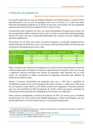 Envelhecimento demográfico 
Rui Nicola|Página 2 
A dinâmica da população 
Quantos somos e quantos seremos em 2020 e em 2060? 
Em 2009 Portugal tinha cerca de 10,6 milhões habitantes1. Na União Europeia a 27 países (UE27) 
representávamos cerca de 2,1% da população total (2,7% na UE15) e o 11.º país com maior 
dimensão da população residente (9º na UE15). No seu todo, os dez países com mais população 
representavam mais de 82% dos cidadãos da EU272 (94% na UE15). 
Considerando toda a dinâmica da UE27, em termos demográficos Portugal deverá manter em 
2020 a importância relativa e posição actuais e será o 10º país com maior dimensão da população 
da UE27 em 20603, sem que a representatividade global dos 10 países com mais cidadãos sofra 
alterações significativas. 
Sem prejuízo de um olhar mais atento nos pontos seguintes, as projecções populacionais do 
Instituto Nacional de Estatística (2010) e do Eurostat (2008) permitem definir um intervalo para 
as estimativas de população para 2020 e 2060. 
População residente 
Portugal (milhões) 
Cenário central Cenário alto Cenário baixo 
Cenário sem 
migrações 
INE: 2020 10,8 11,0 10,7 10,5 
INE: 2060 10,4 12,0 8,9 8,1 
Eurostat 2020 11,1 - - 10,5 
Eurostat: 2060 11,8 - - 8,2 
Sobre a tendência de crescimento da população até 2020 há consenso nas projecções centrais de 
ambas as organizações, divergindo no entanto na apreciação que se estende a 2060, uma vez que 
o organismo nacional contempla uma redução da população nesse horizonte face ao valor 
actual, em contraponto ao ligeiro crescimento da população cenarizado pelo gabinete de 
estatística da União Europeia. 
Quanto à incerteza internalizada nas projecções para 2020, o INE situa a amplitude de 
variabilidade assimétrica em 4,5% da população do cenário central, i.e., admite que o valor possa 
ser 1,3% superior (cenário alto) ou 3,2% inferior (cenário sem migrações). O Eurostat apresenta 
para 2020 uma amplitude de 5,8% da população do cenário central, que apenas contempla um 
crescimento menos acentuado face à população actual (cenário sem migrações). 
Neste contexto, privilegiando o exercício de projecção do INE, por motivos que se detalham 
posteriormente, em 2020 teremos mais cidadãos portugueses a residir em Portugal (+ 190 mil, 
aproximadamente) e em 2060 seremos menos (- 270 mil, aproximadamente). 
1 Os dados provisórios do Censos de 2011 corrigem em ligeira baixa a estimativa intercensitária, situando a 
população nos 10,555 milhões de habitantes. 
2 Eurostat, via Pordata www.pordata.pt, data do último acesso: 2011-02-26 
3 Eurostat, projecções demográficas: cenário central, http://epp.eurostat.ec.europa.eu/portal/page/portal 
/population/data/database, data do último acesso: 2011-02-26 
 