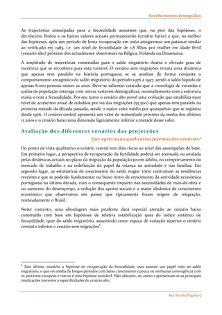 Envelhecimento demográfico 
As trajectórias antecipadas para a fecundidade assumem que, na pior das hipóteses, o 
decréscimo findou e os baixos valores actuais permanecerão (cenário baixo) e que, na melhor 
das hipóteses, após um período de lenta recuperação em 2060 atingiremos um patamar similar 
ao verificado em 1985, i.e. um nível de fecundidade de 1,8 filhos por mulher em idade fértil 
(cenário alto) próximo dos actualmente observáveis na Bélgica, Holanda ou Dinamarca. 
A amplitude de trajectórias construídas para o saldo migratório ilustra o elevado grau de 
incerteza que se reconhece para esta variável. O cenário sem migrações retrata uma dinâmica 
que apenas tem paralelo na história portuguesa se se analisar de forma conjunta o 
comportamento antagónico do saldo migratório do período 1976 a 1997, sendo o saldo líquido de 
apenas 8.000 pessoas nesses 22 anos. Deve-se salientar contudo que a cronologia de entradas e 
saídas de população interage com outras variáveis demográficas, nomeadamente com a estrutura 
etária e com a fecundidade. Por seu turno o cenário alto prevê uma evolução que estabiliza num 
nível de acréscimo anual de cidadãos por via das migrações (55.500) que apenas tem paralelo na 
primeira metade da década passada, sendo o maior valor médio por quinquénio que se registou 
desde 1976. O cenário central apresenta um valor de maturidade próximo da média dos últimos 
15 anos e o cenário baixo uma dimensão ligeiramente inferior a metade desse valor. 
Rui Nicola|Página 5 
Aval iação dos diferentes cenários das projecções 
Que apreciação qualitativa fazemos dos cenários? 
Do ponto de vista qualitativo o cenário central tem dois riscos ao nível das assumpções de base. 
Em primeiro lugar, a perspectiva de recuperação da fertilidade poderá ser atenuada ou anulada 
pelas dinâmicas actuais no plano da migração da população jovem adulta, no comportamento do 
mercado de trabalho e na redefinição do papel da criança na sociedade e nas famílias. Em 
segundo lugar, as estimativas de crescimento do saldo migra- tório contrariam as tendências 
recentes e que se poderão fundamentar no baixo ritmo de crescimento da actividade económica 
portuguesa na última década, com o consequente impacto nas necessidades de mão-de-obra e 
no aumento do desemprego, a redução dos apoios sociais e a maior dinâmica de crescimento 
económico que observamos em países que tipicamente foram origem de imigração, 
nomeadamente o Brasil. 
Neste contexto, uma abordagem mais prudente dará especial atenção ao cenário baixo 
construído com base em hipóteses de relativa estabilização quer do índice sintético de 
fecundidade, quer do saldo migratório, assumindo como espaço de variação superior o cenário 
central e inferior o cenário sem migrações6. 
6 Este último, mantém a hipótese de recuperação da fecundidade, mas assume um papel nulo ao saldo 
migratório, o que em média de longos períodos com baixo crescimento e pouca ou nenhuma convergência com 
os parceiros europeus e outros é uma hipótese aceitável. Não obstante, no anexo 1 apresentam-se as principais 
implicações inerentes à especificidades do cenário alto. 
 