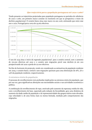 Envelhecimento demográfico 
Que trajectória para a população portuguesa até 2020 e 2060? 
Tendo presente as trajectórias projectadas para população portuguesa no períodos de referência 
de 2020 e 2060, um primeiro marco consiste no momento em que se perspectiva o inicío do 
declínio populacional. O cenário baixo situa esse marco no ano 2016, estimando que entre esse 
ano e 2020, Portugal perca cerca de 29.062 efectivos. 
Rui Nicola|Página 6 
11.000.000 
10.500.000 
10.000.000 
9.500.000 
9.000.000 
8.500.000 
8.000.000 
Cenário baixo Cenário sem migrações Cenário central 
O ano de 2035 situa o início da regressão populacional para o cenário central, com o aumento 
de 170.000 efectivos até 2020 e o cenário sem migrações prevê esse declínio já em 2011 
perspectivando até 2020 a perda de 171.000 efectivos. 
No fim do horizonte de projecção, tendo em consideração as estimativas da população residente 
em 2009, o cenário baixo, central e sem migrações apontam para uma diminuição de 16%, 3% e 
24% da população residente, respectivamente. 
A estrutura etária da população 
O processo de envelhecimento tem profundas implicações na estrutura etária da população, que 
por sua vez, gera significativas alterações nas necessidades sociais e nas actividades económica e 
política. 
A combinação do envelhecimento de topo, motivado pelo aumento da esperança média de vida, 
com o envelhecimento de base, suportado pela redução da fecundidade, gera uma dinâmica de 
aumento da idade média da população e da representatividade dos grupos etários mais elevados, 
cuja velocidade é, de uma forma mais ou menos limitada, mediada pelo comportamento das 
migrações. 
 