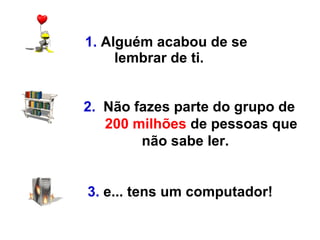 1.  Alguém acabou de se lembrar de ti. 2.   Não fazes parte do grupo de    200 milhões  de pessoas que não sabe ler.   3.   e... tens um computador!   