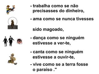 - trabalha como se não    precisasses do dinheiro, - ama como se nunca tivesses    sido magoado, - dança como se ninguém    estivesse a ver-te,   - canta como se ninguém    estivesse a ouvir-te, - vive como se a terra fosse    o paraíso ."  