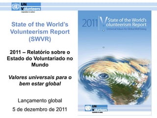 State of the World’s
 Volunteerism Report
       (SWVR)

 2011 – Relatório sobre o
Estado do Voluntariado no
         Mundo

Valores universais para o
    bem estar global


    Lançamento global
  5 de dezembro de 2011
 