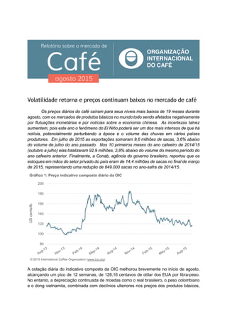 Volatilidade retorna e preços continuam baixos no mercado de café
Os preços diários do café caíram para seus níveis mais baixos de 19 meses durante
agosto, com os mercados de produtos básicos no mundo todo sendo afetados negativamente
por flutuações monetárias e por notícias sobre a economia chinesa. As incertezas talvez
aumentem, pois este ano o fenômeno do El Niño poderá ser um dos mais intensos de que há
notícia, potencialmente perturbando a época e o volume das chuvas em vários países
produtores. Em julho de 2015 as exportações somaram 9,6 milhões de sacas, 3,6% abaixo
do volume de julho do ano passado. Nos 10 primeiros meses do ano cafeeiro de 2014/15
(outubro a julho) elas totalizaram 92,9 milhões, 2,8% abaixo do volume do mesmo período do
ano cafeeiro anterior. Finalmente, a Conab, agência do governo brasileiro, reportou que os
estoques em mãos do setor privado do país eram de 14,4 milhões de sacas no final de março
de 2015, representando uma redução de 849.000 sacas no ano-safra de 2014/15.
A cotação diária do indicativo composto da OIC melhorou brevemente no início de agosto,
alcançando um pico de 12 semanas, de 128,16 centavos de dólar dos EUA por libra-peso.
No entanto, a depreciação continuada de moedas como o real brasileiro, o peso colombiano
e o dong vietnamita, combinada com declínios ulteriores nos preços dos produtos básicos,
80
100
120
140
160
180
200
UScents/lb
Gráfico 1: Preço indicativo composto diário da OIC
© 2015 International Coffee Organization (www.ico.org)
 