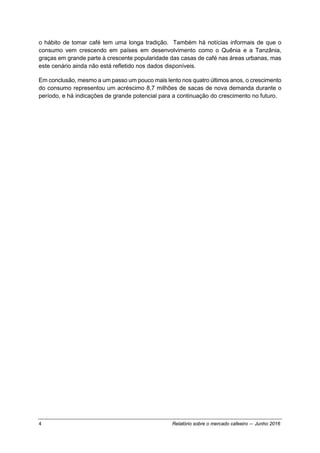 4 Relatório sobre o mercado cafeeiro — Junho 2016
o hábito de tomar café tem uma longa tradição. Também há notícias informais de que o
consumo vem crescendo em países em desenvolvimento como o Quênia e a Tanzânia,
graças em grande parte à crescente popularidade das casas de café nas áreas urbanas, mas
este cenário ainda não está refletido nos dados disponíveis.
Em conclusão, mesmo a um passo um pouco mais lento nos quatro últimos anos, o crescimento
do consumo representou um acréscimo 8,7 milhões de sacas de nova demanda durante o
período, e há indicações de grande potencial para a continuação do crescimento no futuro.
 
