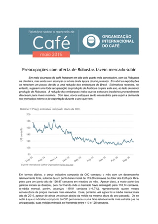 Preocupações com oferta de Robustas fazem mercado subir
Em maio os preços do café fecharam em alta pelo quarto mês consecutivo, com os Robustas
na dianteira, mas ainda sem alcançar os níveis desta época do ano passado. Em abril as exportações
se retraíram um pouco, devido a uma redução dos embarques do Brasil. Estimativas recentes, no
entanto, sugerem uma forte recuperação da produção de Arábicas no país este ano, ao lado de menor
produção de Robustas. A redução dos embarques indica que os estoques brasileiros provavelmente
desceram para níveis mínimos. Com isso, novos estoques serão necessários para suprir a demanda
nos mercados interno e de exportação durante o ano que vem.
Em termos diários, o preço indicativo composto da OIC começou o mês com um desempenho
relativamente forte, subindo de um ponto baixo inicial de 115,68 centavos de dólar dos EUA por libra-
peso para um ponto alto de 126,47 centavos em meados do mês. Apesar disso, a maior parte dos
ganhos iniciais se dissipou, pois no final do mês o mercado havia retroagido para 118,14 centavos.
A média mensal, porém, alcançou 119,91 centavos (+1,7%), representando quatro meses
consecutivos de preços mensais mais elevados. Essa, portanto, até agora foi a média mensal mais
alta de 2016, apesar de ainda um pouco abaixo da média na mesma altura do ano passado. De se
notar é que o indicativo composto da OIC permaneceu numa faixa relativamente mais estreita que no
ano passado, suas médias mensais se mantendo entre 110 e 125 centavos.
80
100
120
140
160
180
200
UScents/lb
Gráfico 1: Preço indicativo composto diário da OIC
© 2016 International Coffee Organization (www.ico.org)
 