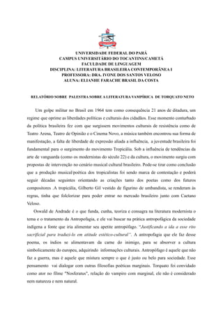 UNIVERSIDADE FEDERAL DO PARÁ
CAMPUS UNIVERSITÁRIO DO TOCANTINS/CAMETÁ
FACULDADE DE LINGUAGEM
DISCIPLINA: LITERATURA BRASILEIRA CONTEMPORÂNEA I
PROFESSORA: DRA. IVONE DOS SANTOS VELOSO
ALUNA: ELIANHE FARACHE BRASIL DA COSTA
RELATÓRIO SOBRE PALESTRA SOBRE A LITERATURA VAMPÍRICA DE TORQUATO NETO
Um golpe militar no Brasil em 1964 tem como consequência 21 anos de ditadura, um
regime que oprime as liberdades políticas e culturais dos cidadãos. Esse momento conturbado
da política brasileira fez com que surgissem movimentos culturais de resistência como de
Teatro Arena, Teatro de Opinião e o Cinema Novo, a música também encontrou sua forma de
manifestação, a falta de liberdade de expressão aliada a influência, a juventude brasileira foi
fundamental para o surgimento do movimento Tropicália. Sob a influência de tendências da
arte de vanguarda (como os modernistas do século 22) e da cultura, o movimento surgiu com
propostas de intervenção no cenário musical cultural brasileiro. Pode-se tirar como conclusão
que a produção musical/poética dos tropicalistas foi sendo marca de contestação e poderá
seguir décadas seguintes orientando as criações tanto dos poetas como dos futuros
compositores .A tropicália, Gilberto Gil vestido de figurino de umbandista, se renderam às
regras, tinha que folclorizar para poder entrar no mercado brasileiro junto com Caetano
Veloso.
Oswald de Andrade é o que funda, cunha, teoriza e consagra na literatura modernista o
tema e o tratamento da Antropofagia, e ele vai buscar na prática antropofágica da sociedade
indígena a fonte que iria alimentar seu apetite antropófago. “Justificando a ida a esse rito
sacrificial para traduzi-lo em atitude estético-cultural”. A antropofagia que ele faz desse
poema, os índios se alimentavam da carne do inimigo, para se absorver a cultura
simbolicamente do europeu, adquirindo informações culturais. Antropófago é aquele que não
faz a guerra, mas é aquele que mistura sempre o que é justo ou belo para sociedade. Esse
pensamento vai dialogar com outras filosofias poéticas marginais. Torquato foi convidado
como ator no filme "Nosferatus", relação do vampiro com marginal, ele não é considerado
nem natureza e nem natural.
 