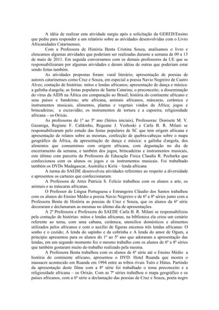 A idéia de realizar esta atividade surgiu após a solicitação da GERED/Ensino
que pediu para responder a um relatório sobre as atividades desenvolvidas com o Livro
Africanidades Catarinenses.
        Com a Professora de História Benta Cristina Souza, analisamos o livro e
elencamos algumas atividades que poderiam ser realizadas durante a semana de 09 a 13
de maio de 2011. Em seguida conversamos com os demais professores da UE que se
responsabilizaram por algumas atividades e deram idéias de outras que poderiam estar
sendo feitas também.
        As atividades propostas foram: varal literário; apresentação de poesias de
autores catarinenses como Cruz e Souza, em especial a poesia Navio Negreiro de Castro
Alves; contação de histórias: mitos e lendas africanos; apresentação de dança e música:
a galinha d,angola; as festas populares de Santa Catarina; o preconceito; a disseminação
do vírus da AIDS na África em comparação ao Brasil; história do continente africano e
seus países e bandeiras; arte africana, animais africanos, máscaras, cerâmica e
instrumentos musicais, alimentos, plantas e vegetais vindos da África; jogos e
brincadeiras; a escravidão; os instrumentos de tortura e a capoeira; religiosidade
africana – os Orixás.
        As professoras de 1º ao 5º ano (Séries iniciais), Professoras: Donisete M. V.
Gazaniga, Regiane F. Caldonho, Regeane J. Veshoski e Carla B. R. Milani se
responsabilizaram pelo estudo das festas populares de SC que tem origem africana e
apresentação de relatos sobre as mesmas, confecção de quebra-cabeças sobre o mapa
geográfico da África, da apresentação de dança e música: a galinha d ,angola, dos
alimentos que consumimos com origem africana, com degustação no dia de
encerramento da semana, e também dos jogos, brincadeiras e instrumentos musicais,
este último com parceria da Professora de Educação Física Claudia R. Pecharka que
confeccionou com os alunos os jogos e os instrumentos musicais. Foi trabalhado
também os DVDs Madagascar, Austrália e Kiriú – lenda africana
        A turma do SAEDE desenvolveu atividades referentes ao respeito a diversidade
e apresentou os cartazes que confeccionaram.
        A Professora de Artes Patrícia S. Felício trabalhou com os alunos a arte, os
animais e as máscaras africanas.
        O Professor de Língua Portuguesa e Estrangeira Cláudio dos Santos trabalhou
com os alunos do Ensino Médio a poesia Navio Negreiro e de 6ª a 8ª séries junto com a
Professora Benta de História as poesias de Cruz e Souza, que os alunos da 6ª série
decoraram e declamaram as mesmas no último dia de apresentações.
        A 2ª Professora e Professora do SAEDE Carla B. R. Milani se responsabilizou
pela contação de histórias: mitos e lendas africanas, na biblioteca ela criou um cenário
referente ao tema, com uma cabana, cerâmica, utensílios domésticos e alimentos
utilizados pelos africanos e com o auxílio de figuras encenou três lendas africanas: O
sonho e o cozido; A lenda do sapinho e da cobrinha e A lenda do amor de Ogum, a
principio apresentou para os alunos do 1º ao 5º ano que adoraram a apresentação das
lendas, em um segundo momento fez o mesmo trabalho com os alunos de 6ª a 8ª séries
que também gostaram muito do trabalho realizado pela mesma.
        A Professora Benta trabalhou com os alunos de 6ª série até o Ensino Médio a
história do continente africano, apresentou o DVD: Hotel Ruanda que mostra o
massacre acontecido em Ruanda em 1994 entre as tribos rivais Tutis e Hútus. Partindo
da apresentação deste filme com a 8ª série foi trabalhado o tema preconceito e a
religiosidade africana – os Orixás. Com as 7ª séries trabalhou o mapa geográfico e os
países africanos, com a 6ª série a declamação das poesias de Cruz e Souza, poeta negro
 