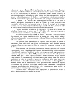 catarinense e com o Ensino Médio as bandeiras dos países africanos. Durante a
realização do trabalho também foi conversado com os alunos sobre a escravidão, então
no dia do encerramento do trabalho a professora trouxe quatro exemplos de
instrumentos de tortura utilizados no Brasil durante o período da escravidão, sendo: o
tronco, a palmatória, a máscara de flandes e a berlinda , todos estes foram explicados a
forma de uso e os motivos pelos quais eram usados com os negros, com demonstração.
        Eu Angela L. de Carvalho – OE, trabalhei com os alunos de 7ª e 8ª séries as
questões referentes a disseminação da AIDS na África e no Brasil, apresentei textos
com dados informativos, conversamos sobre as formas de contagio e de proteção
adotados aqui e na África e a política de prevenção adotada pelo Brasil, com estes dados
os alunos confeccionaram quadros comparativos entre os dois países.
        Tivemos também a participação da Integradora Elôzia da GERED/Itajaí que
trabalhou oficinas com os alunos de 6ª a 8ª séries sobre questões referentes a
adolescência como sexualidade, vulnerabilidade e outros.
        A Administradora Escolar Lenir C. B. Dias e a Assistente Técnico-Pedagógica
Ana Cristina dos Santos trabalharam com as turmas do Ensino Médio questões
referentes a alimentação, sementes e plantas vindas da África e que foram incorporados
pela nossa cultura.
        Foi agendada uma apresentação de capoeira com um grupo de dança de
Navegantes, mas infelizmente não houve a apresentação, houve também algumas
pequenas alterações nas datas previstas, a semana foi encerrada somente no dia
25/05/11.
        Ao avaliarmos todo o trabalho desenvolvido podemos perceber que faltaram
vários pontos a serem trabalhados com os alunos, principalmente nas questões de saúde,
vulnerabilidade e cultura. Também é preciso mais tempo de estudo e preparação para
realizar a segunda semana. Para 2012 pensamos em realizar a atividade durante a
EXTRACART, que é a nossa exposição cultural e artística, momento em que expomos
e apresentamos as atividades mias significativas realizadas durante o ano, que acontece
geralmente no mês de novembro. Assim os professores terão mais tempo para
desenvolverem as atividades referentes ao tema sem correria e os alunos poderão se
preparar melhor para as apresentações. Outra questão que foi avaliada foi o pouco
envolvimento dos pais com a atividade, mesmo sendo convidados e recebendo o
programa antecipadamente, pouquíssimos pais compareceram para assistir as
apresentações ou ver a exposição dos trabalhos.
        Em anexo segue a bibliografia usada, o programa de apresentações, a letra da
música: a galinha d,angola e as fotos do evento.
 