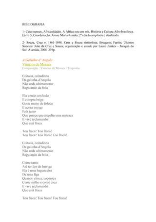 BIBLIOGRAFIA

1- Catarinenses, Africanidades. A África esta em nós, História e Cultura Afro-brasileira.
Livro 5, Coordenação: Jeruse Maria Romão, 2ª edição ampliada e atualizada.

2- Souza, Cruz e, 1861-1898. Cruz e Souza simbolista; Broqueis; Faróis; Últimos
Sonetos/ João da Cruz e Souza; organização e estudo por Lauro Junkes – Jaraguá do
Sul: Avenida, 2008. 339p.


A Galinha d' Angola
Vinicius de Moraes
Composição : Vinicius de Moraes / Toquinho

Coitada, coitadinha
Da galinha-d'Angola
Não anda ultimamente
Regulando da bola

Ela vende confusão
E compra briga
Gosta muito de fofoca
E adora intriga
Fala tanto
Que parece que engoliu uma matraca
E vive reclamando
Que está fraca

Tou fraca! Tou fraca!
Tou fraca! Tou fraca! Tou fraca!

Coitada, coitadinha
Da galinha-d'Angola
Não anda ultimamente
Regulando da bola

Come tanto
Até ter dor de barriga
Ela é uma bagunceira
De uma figa
Quando choca, cocoroca
Come milho e come caca
E vive reclamando
Que está fraca

Tou fraca! Tou fraca! Tou fraca!
 