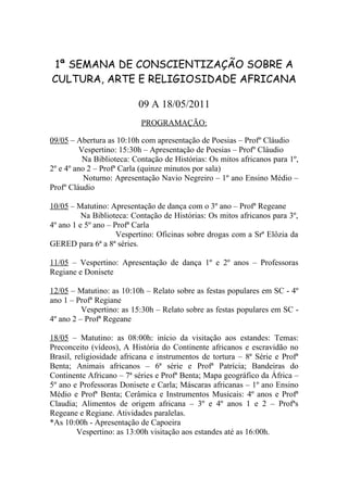 1ª SEMANA DE CONSCIENTIZAÇÃO SOBRE A
CULTURA, ARTE E RELIGIOSIDADE AFRICANA

                          09 A 18/05/2011
                           PROGRAMAÇÃO:

09/05 – Abertura as 10:10h com apresentação de Poesias – Profº Cláudio
         Vespertino: 15:30h – Apresentação de Poesias – Profº Cláudio
          Na Biblioteca: Contação de Histórias: Os mitos africanos para 1º,
2º e 4º ano 2 – Profª Carla (quinze minutos por sala)
           Noturno: Apresentação Navio Negreiro – 1º ano Ensino Médio –
Profº Cláudio

10/05 – Matutino: Apresentação de dança com o 3º ano – Profª Regeane
          Na Biblioteca: Contação de Histórias: Os mitos africanos para 3º,
4º ano 1 e 5º ano – Profª Carla
                     Vespertino: Oficinas sobre drogas com a Srª Elôzia da
GERED para 6ª a 8ª séries.

11/05 – Vespertino: Apresentação de dança 1º e 2º anos – Professoras
Regiane e Donisete

12/05 – Matutino: as 10:10h – Relato sobre as festas populares em SC - 4º
ano 1 – Profª Regiane
          Vespertino: as 15:30h – Relato sobre as festas populares em SC -
4º ano 2 – Profª Regeane

18/05 – Matutino: as 08:00h: início da visitação aos estandes: Temas:
Preconceito (vídeos), A História do Continente africanos e escravidão no
Brasil, religiosidade africana e instrumentos de tortura – 8ª Série e Profª
Benta; Animais africanos – 6ª série e Profª Patrícia; Bandeiras do
Continente Africano – 7ª séries e Profª Benta; Mapa geográfico da África –
5º ano e Professoras Donisete e Carla; Máscaras africanas – 1º ano Ensino
Médio e Profª Benta; Cerâmica e Instrumentos Musicais: 4º anos e Profª
Claudia; Alimentos de origem africana – 3º e 4º anos 1 e 2 – Profªs
Regeane e Regiane. Atividades paralelas.
*As 10:00h - Apresentação de Capoeira
         Vespertino: as 13:00h visitação aos estandes até as 16:00h.
 