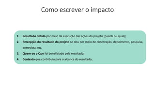 Como escrever o impacto
1. Resultado obtido por meio da execução das ações do projeto (quanti ou quali);
2. Percepção do resultado do projeto se deu por meio de observação, depoimento, pesquisa,
entrevista, etc.
3. Quem ou o Que foi beneficiado pela resultado;
4. Contexto que contribuiu para o alcance do resultado;
 