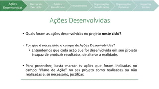 Ações
Desenvolvidas
Bairros de
Execução
Público
Beneficiado
Investimento
Organizações
Beneficiadas
Organizações
Parceiras
Impactos
Sociais
Ações Desenvolvidas
• Quais foram as ações desenvolvidas no projeto neste ciclo?
• Por que é necessário o campo de Ações Desenvolvidas?
• Entendemos que cada ação que foi desenvolvida em seu projeto
é capaz de produzir resultados, de alterar a realidade.
• Para preencher, basta marcar as ações que foram indicadas no
campo “Plano de Ação” no seu projeto como realizadas ou não
realizadas e, se necessário, justificar.
 