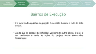 Ações
Desenvolvidas
Bairros de
Execução
Público
Beneficiado
Investimento
Organizações
Beneficiadas
Organizações
Parceiras
Impactos
Sociais
Bairros de Execução
• É o local onde o público do projeto é atendido durante o ciclo do Selo
Social.
• Ainda que as pessoas beneficiadas venham de outro bairro, o local a
ser declarado é onde as ações do projeto foram executadas
fisicamente.
 