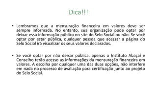 Dica!!!
• Lembramos que a mensuração financeira em valores deve ser
sempre informada. No entanto, sua organização pode optar por
deixar essa informação pública no site do Selo Social ou não. Se você
optar por estar pública, qualquer pessoa que acessar a página do
Selo Social irá visualizar os seus valores declarados.
• Se você optar por não deixar pública, apenas o Instituto Abaçaí e
Conselho terão acesso as informações da mensuração financeira em
valores. A escolha por qualquer uma das duas opções, não interfere
em nada no processo de avaliação para certificação junto ao projeto
do Selo Social.
 