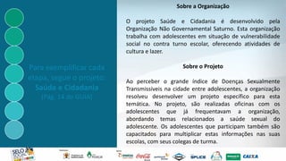 Sobre a Organização
O projeto Saúde e Cidadania é desenvolvido pela
Organização Não Governamental Saturno. Esta organização
trabalha com adolescentes em situação de vulnerabilidade
social no contra turno escolar, oferecendo atividades de
cultura e lazer.
Sobre o Projeto
Ao perceber o grande índice de Doenças Sexualmente
Transmissíveis na cidade entre adolescentes, a organização
resolveu desenvolver um projeto específico para esta
temática. No projeto, são realizadas oficinas com os
adolescentes que já frequentavam a organização,
abordando temas relacionados a saúde sexual do
adolescente. Os adolescentes que participam também são
capacitados para multiplicar estas informações nas suas
escolas, com seus colegas de turma.
Para exemplificar cada
etapa, segue o projeto:
Saúde e Cidadania
(Pág. 14 do GUIA)
 