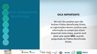 Público Diretamente
Beneficiado
DICA IMPORTANTE
No caso dos projetos que não
tenham Público Beneficiado Direto,
as organizações devem justificar esta
informação no campo que estará
disponível nesta etapa, quanto você
optar pela opção NÃO, quando
perguntado do Público Beneficiado
Direto.
 
