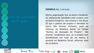 Bairros de Execução
do Projeto
EXEMPLO (PÁG. 5 DO GUIA)
Minha organização fica no bairro Cordeiros.
Os adolescente atendidos pelo projeto vem
do bairro Cordeiros, São Vicente e Vila Nova.
Só que o público do projeto é atendido no
bairro São Vicente. Portanto, você vai
informar no Relatório Social, no Campo
“Bairros de Execução do Projeto”: São
Vicente. Lembramos que, se o projeto tem
atendimento em mais de um bairro, é
possível no Relatório Social, informar mais
de um bairro.
 