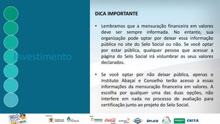 Investimento
• Lembramos que a mensuração financeira em valores
deve ser sempre informada. No entanto, sua
organização pode optar por deixar essa informação
pública no site do Selo Social ou não. Se você optar
por estar pública, qualquer pessoa que acessar a
página do Selo Social irá vislumbrar os seus valores
declarados.
• Se você optar por não deixar pública, apenas o
Instituto Abaçaí e Conselho terão acesso a essas
informações da mensuração financeira em valores. A
escolha por qualquer uma das duas opções, não
interfere em nada no processo de avaliação para
certificação junto ao projeto do Selo Social.
DICA IMPORTANTE
 