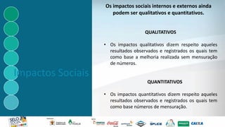 Impactos Sociais
QUALITATIVOS
• Os impactos qualitativos dizem respeito aqueles
resultados observados e registrados os quais tem
como base a melhoria realizada sem mensuração
de números.
QUANTITATIVOS
• Os impactos quantitativos dizem respeito aqueles
resultados observados e registrados os quais tem
como base números de mensuração.
Os impactos sociais internos e externos ainda
podem ser qualitativos e quantitativos.
 