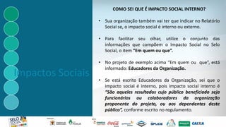 Impactos Sociais
COMO SEI QUE É IMPACTO SOCIAL INTERNO?
• Sua organização também vai ter que indicar no Relatório
Social se, o impacto social é interno ou externo.
• Para facilitar seu olhar, utilize o conjunto das
informações que compõem o Impacto Social no Selo
Social, o item “Em quem ou que”.
• No projeto de exemplo acima “Em quem ou que”, está
informado: Educadores da Organização.
• Se está escrito Educadores da Organização, sei que o
impacto social é interno, pois impacto social interno é
“São aqueles resultados cujo público beneficiado seja
funcionários ou colaboradores da organização
proponente do projeto, ou aos dependentes deste
público”, conforme escrito no regulamento.
 