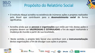 Propósito do Relatório Social
• O Instituto Abaçaí acredita na existência de inúmeras ações e projetos realizados
pelo Brasil que contribuem para o desenvolvimento social de forma
significativa.
• Acredita ainda que as pessoas e organizações que estão por trás destas ações e
projetos devem ser VALORIZADAS E ESTIMULADAS a fim de seguir realizando a
mudança de mundo a partir de sua localidade.
• Neste sentido, o projeto Selo Social visa contribuir com a instrumentalização
destas organizações a fim de divulgar suas ações e projetos.
 