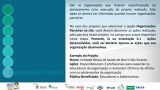 Organizações Parceiras
São as organizações que tiveram coparticipação no
planejamento e/ou execução do projeto realizado. Este
dado só deverá ser informado quando houver organizações
parceiras.
No caso dos projetos que selecionar a opção Organizações
Parceiras no site, você deverá descrever as ações realizadas
pela parceira nesse projeto, no campo que estará disponível
nesta etapa. Portanto, lá na orientação 3.1 - Ações
desenvolvidas, você vai declarar apenas as ações que sua
organização desenvolveu.
Exemplo do Projeto
Nome: Unidade Básica de Saúde do Bairro São Vicente.
Ações: Disponibilizaram 3 profissionais para capacitar os
educadores da organização e realizaram 10 horas de oficina
com os adolescentes da organização.
Público Beneficiado: Educadores e Adolescentes.
 