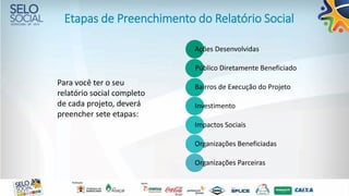 Etapas de Preenchimento do Relatório Social
Ações Desenvolvidas
Público Diretamente Beneficiado
Bairros de Execução do Projeto
Investimento
Impactos Sociais
Organizações Beneficiadas
Organizações Parceiras
Para você ter o seu
relatório social completo
de cada projeto, deverá
preencher sete etapas:
 
