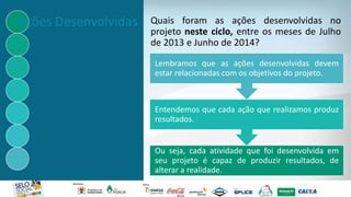 Quais foram as ações desenvolvidas no
projeto neste ciclo, entre os meses de Julho
de 2013 e Junho de 2014?
Ou seja, cada atividade que foi desenvolvida em
seu projeto é capaz de produzir resultados, de
alterar a realidade.
Entendemos que cada ação que realizamos produz
resultados.
Lembramos que as ações desenvolvidas devem
estar relacionadas com os objetivos do projeto.
Ações Desenvolvidas
 
