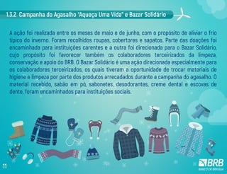 1.3.2 Campanha do Agasalho “Aqueça Uma Vida” e Bazar Solidário
A ação foi realizada entre os meses de maio e de junho, com o propósito de aliviar o frio
típico do inverno. Foram recolhidos roupas, cobertores e sapatos. Parte das doações foi
encaminhada para instituições carentes e a outra foi direcionada para o Bazar Solidário,
cujo propósito foi favorecer também os colaboradores terceirizados da limpeza,
conservação e apoio do BRB. O Bazar Solidário é uma ação direcionada especialmente para
os colaboradores terceirizados, os quais tiveram a oportunidade de trocar materiais de
higiene e limpeza por parte dos produtos arrecadados durante a campanha do agasalho. O
material recebido, sabão em pó, sabonetes, desodorantes, creme dental e escovas de
dente, foram encaminhados para instituições sociais.
11
 