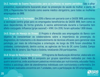3.4.4. Campanha de Vacinação: Em 2016 o Banco em parceria com a SAÚDE BRB, patrocinou
a vacinação contra gripe para os empregados beneficiários da SAÚDE BRB, bem como os
seus dependentes, de forma gratuita. A vacina administrada durante a Campanha tem
efeito conjugado: Influenza (gripe sazonal) + H1N1. Em 2016, foram aplicadas 1.908 doses.
3.4.5. Grupo de Manejo de Stress: O Projeto é oferecido aos empregados do Banco com
objetivo de conscientizar os colaboradores sobre a importância da prevenção, do
diagnóstico, do tratamento e do desenvolvimento de técnicas eficazes para gerenciar essa
patologia, por meio de informações e orientação. Ao longo de 2016 foram atendidas 16
unidades, contemplando, dentre outras, as agências de fora do DF, como Cuiabá, Campo
Grande, Rio de Janeiro, São Paulo e Goiânia, totalizando 259 participantes.
3.4.6. Grupo de Reeducação Alimentar: O Programa de Reeducação Alimentar, elaborado em
parceria com a Saúde BRB, é composto por grupos operativos realizados por meio de
quatro encontros, onde acontecem palestras ministradas por nutricionista, educador físico,
médico e psicólogo, além de atendimentos individuais com nutricionista e enfermeira. Em
2016 foram realizados encontros em 7 unidades, com a participação de 120 empregados.
3.4.3. Inclusão do Exame Papanicolau para as mulheres no exame periódico: Sob o olhar
preventivo, especialmente buscando atuar na prevenção da saúde da mulher, a partir de
2016, o Papanicolau foi incluído como exame médico obrigatório, para todas as mulheres
empregadas do BRB.
20
 