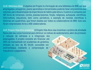 3.4.11. Projeto Vida Ativa Academia: O Projeto Vida Ativa visa incentivar a prática de atividade
física pelo seu corpo funcional para diminuir os índices de sedentarismo, além de promover
a redução de estresse e a integração dos
empregados. O projeto consiste em financiar até
100% da mensalidade em academias de ginástica,
limitado ao teto de R$ 104,00, concedido em
contracheque, mediante a comprovação de
frequência e pagamento.
3.4.10. Biblioteca Ativa: O objetivo do Projeto é a formação de uma biblioteca do BRB, em que
empregados, estagiários, jovens aprendizes e terceirizados poderão fazer empréstimos dos
volumes, para disseminação da importância do hábito pela leitura. O acervo é composto por
597 livros de romances, contos, poesias/poemas, ficção, religiosos, autoajuda, científicos,
informativos, educativos, bem como periódicos, a exemplo de revistas científicas e
histórias em quadrinhos, que foram doados por todos os colaboradores do BRB. Este ano,
foram emprestados livros a 658 colaboradores.
23
 
