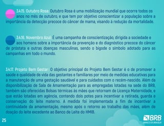 3.4.15. Outubro Rosa: Outubro Rosa é uma mobilização mundial que ocorre todos os
anos no mês de outubro, e que tem por objetivo conscientizar a população sobre a
importância da detecção precoce do câncer de mama, visando à redução da mortalidade.
3.4.16. Novembro Azul: É uma campanha de conscientização, dirigida a sociedade e
aos homens sobre a importância da prevenção e do diagnóstico precoce do câncer
de próstata e outras doenças masculinas, sendo o bigode o símbolo adotado para as
campanhas em todo o mundo.
3.4.17. Projeto Bem Gestar: O objetivo principal do Projeto Bem Gestar é o de promover a
saúde e qualidade de vida das gestantes e familiares por meio de medidas educativas para
a manutenção de uma gestação saudável e para cuidados com o recém-nascido. Além da
disponibilização de Sala de Amamentação para as empregadas lotadas na sede do BRB,
também são oferecidas Bolsas térmicas às mães que retornam de Licença Maternidade, e
que estão lotadas em agência, contendo dois potes para incentivar a retirada, guarda e
conservação do leite materno. A medida foi implementada a fim de incentivar a
continuidade da amamentação, mesmo após o retorno ao trabalho das mães, além de
doação do leite excedente ao Banco de Leite do HMIB.
25
 