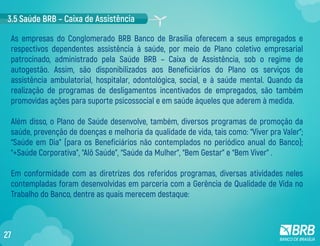 As empresas do Conglomerado BRB Banco de Brasília oferecem a seus empregados e
respectivos dependentes assistência à saúde, por meio de Plano coletivo empresarial
patrocinado, administrado pela Saúde BRB – Caixa de Assistência, sob o regime de
autogestão. Assim, são disponibilizados aos Beneficiários do Plano os serviços de
assistência ambulatorial, hospitalar, odontológica, social, e à saúde mental. Quando da
realização de programas de desligamentos incentivados de empregados, são também
promovidas ações para suporte psicossocial e em saúde àqueles que aderem à medida.
Além disso, o Plano de Saúde desenvolve, também, diversos programas de promoção da
saúde, prevenção de doenças e melhoria da qualidade de vida, tais como: “Viver pra Valer”;
“Saúde em Dia” (para os Beneficiários não contemplados no periódico anual do Banco);
“+Saúde Corporativa”, “Alô Saúde”, “Saúde da Mulher”, “Bem Gestar” e “Bem Viver” .
Em conformidade com as diretrizes dos referidos programas, diversas atividades neles
contempladas foram desenvolvidas em parceria com a Gerência de Qualidade de Vida no
Trabalho do Banco, dentre as quais merecem destaque:
3.5 Saúde BRB – Caixa de Assistência
27
 