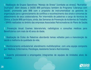 1. Realização de Grupos Operativos: “Manejo de Stress” (combate ao stress); “Nutriativa”
(nutrição)”. Além desses, a SAÚDE BRB participou também do Programa “Liderança com
Saúde”, promovido pelo BRB com o propósito de instrumentalizar os gestores da
organização para o gerenciamento de conflitos e reconhecimento dos sinais e sintomas de
adoecimento de seus colaboradores. Por intermédio de palestras a cargo de técnicos da
Clínica, a Saúde BRB participou, ainda, das Semanas de Prevenção de Acidentes do Trabalho
– SIPATs realizadas no âmbito das empresas Associadas Patrocinadoras do Plano de Saúde;
2. Prevenção Anual: Exames laboratoriais, radiológicos e consultas médicas para
Beneficiários com mais de 40 anos de idade;
3. Realização de Ciclos de Palestras abordando temas voltados para a manutenção da
saúde e melhoria da qualidade de vida;
4. Monitoramento ambulatorial: atendimento multidisciplinar, com uma equipe composta
por Médicos, Enfermeiros, Psicólogos, Assistente Social e Nutricionista;
5. Suporte psicossocial a empregados integrantes de equipes de Unidades alvos de
assaltos.
28
 