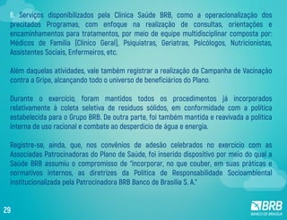 6. Serviços disponibilizados pela Clínica Saúde BRB, como a operacionalização dos
precitados Programas, com enfoque na realização de consultas, orientações e
encaminhamentos para tratamentos, por meio de equipe multidisciplinar composta por:
Médicos de Família (Clínico Geral), Psiquiatras, Geriatras, Psicólogos, Nutricionistas,
Assistentes Sociais, Enfermeiros, etc.
Além daquelas atividades, vale também registrar a realização da Campanha de Vacinação
contra a Gripe, alcançando todo o universo de beneficiários do Plano.
Durante o exercício, foram mantidos todos os procedimentos já incorporados
relativamente à coleta seletiva de resíduos sólidos, em conformidade com a política
estabelecida para o Grupo BRB. De outra parte, foi também mantida e reavivada a política
interna de uso racional e combate ao desperdício de água e energia.
Registre-se, ainda, que, nos convênios de adesão celebrados no exercício com as
Associadas Patrocinadoras do Plano de Saúde, foi inserido dispositivo por meio do qual a
Saúde BRB assumiu o compromisso de “incorporar, no que couber, em suas práticas e
normativos internos, as diretrizes da Política de Responsabilidade Socioambiental
institucionalizada pela Patrocinadora BRB Banco de Brasília S. A.”
29
 