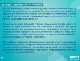 Em 2016, a governança da Regius continuou pautada na sustentabilidade dos planos de
benefícios, na transparência, na prestação de contas, na melhoria dos padrões de
segurança e no fortalecimento da relação com participantes e patrocinadores. Dirigentes
e equipe técnica, em atuação interdependente, deram cumprimento à missão e aos
objetivos estratégicos traçados para o ano.
A Regius promove ações de Educação Financeira e Previdenciária, de modo colaborar no
processo de equilíbrio financeiro dos seus participantes e disseminar uma cultura
previdenciária junto aos empregados das empresas patrocinadoras dos planos. Foram
efetuados encontros de prestação de contas, treinamentos in company e visitas, com o
intuito de esclarecer dúvidas sobre as questões que afetam o sistema previdenciário
brasileiro, em especial a previdência complementar.
Com relação aos investimentos, a Regius permanece incumbida em seus compromissos de
sustentabilidade, vedando a alocação de recursos em empresas ligadas as áreas de tabaco
e armas, que sejam identificadas como exploradoras de trabalho escravo, lavagem de
dinheiro, financiamento ao terrorismo ou que violem os princípios estabelecidos na lei de
Combate a Corrupção (Lei 12.846/2013).
3.6 Regius - Sociedade Civil de Previdência
30
 