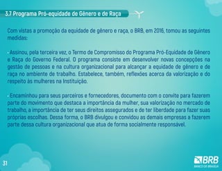 3.7 Programa Pró-equidade de Gênero e de Raça
Com vistas a promoção da equidade de gênero e raça, o BRB, em 2016, tomou as seguintes
medidas:
• Assinou, pela terceira vez, o Termo de Compromisso do Programa Pró-Equidade de Gênero
e Raça do Governo Federal. O programa consiste em desenvolver novas concepções na
gestão de pessoas e na cultura organizacional para alcançar a equidade de gênero e de
raça no ambiente de trabalho. Estabelece, também, reflexões acerca da valorização e do
respeito às mulheres na Instituição.
• Encaminhou para seus parceiros e fornecedores, documento com o convite para fazerem
parte do movimento que destaca a importância da mulher, sua valorização no mercado de
trabalho, a importância de ter seus direitos assegurados e de ter liberdade para fazer suas
próprias escolhas. Dessa forma, o BRB divulgou e convidou as demais empresas a fazerem
parte dessa cultura organizacional que atua de forma socialmente responsável.
31
 