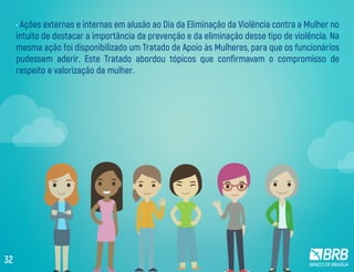 • Ações externas e internas em alusão ao Dia da Eliminação da Violência contra a Mulher no
intuito de destacar a importância da prevenção e da eliminação desse tipo de violência. Na
mesma ação foi disponibilizado um Tratado de Apoio às Mulheres, para que os funcionários
pudessem aderir. Este Tratado abordou tópicos que confirmavam o compromisso de
respeito e valorização da mulher.
32
 