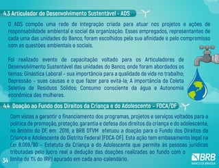 O ADS compõe uma rede de integração criada para atuar nos projetos e ações de
responsabilidade ambiental e social da organização. Esses empregados, representantes de
cada uma das unidades do Banco, foram escolhidos pela sua afinidade e pelo compromisso
com as questões ambientais e sociais.
Foi realizado evento de capacitação voltado para os Articuladores de
Desenvolvimento Sustentável das unidades do Banco, onde foram abordados os
temas: Ginástica Laboral – sua importância para a qualidade de vida no trabalho;
Depressão – suas causas e o que fazer para evitá-la; A importância da Coleta
Seletiva de Resíduos Sólidos; Consumo consciente da água e Autonomia
econômica das mulheres.
4.3 Articulador de Desenvolvimento Sustentável - ADS
4.4 Doação ao Fundo dos Direitos da Criança e do Adolescente – FDCA/DF
Com vistas a garantir o financiamento dos programas, projetos e serviços voltados para a
política de promoção, proteção, garantia e defesa dos direitos da criança e do adolescente,
no âmbito do DF, em 2016, a BRB DTVM efetuou a doação para o Fundo dos Direitos da
Criança e Adolescente do Distrito Federal (FDCA-DF). Esta ação tem embasamento legal na
Lei 8.069/90 – Estatuto da Criança e do Adolescente que permite às pessoas jurídicas
tributadas pelo lucro real a dedução das doações realizadas ao fundo com o
limite de 1% do IRPJ apurado em cada ano-calendário.34
 