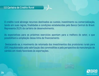 O crédito rural abrange recursos destinados ao custeio, investimento ou comercialização,
tendo em suas regras, finalidades e condições estabelecidas pelo Banco Central do Brasil.
Representa 20,3% da carteira de desenvolvimento.
As expectativas para os próximos exercícios apontam para a melhora do setor, o que
possibilitará a ampliação dessa linha de financiamento.
Destacando-se, o movimento de retomada dos investimentos dos produtores rurais para
2017, impulsionados pela valorização das commodities e pela perspectiva da manutenção do
câmbio em níveis favoráveis às exportações.
1.1.1 Carteira de Crédito Rural
04
 