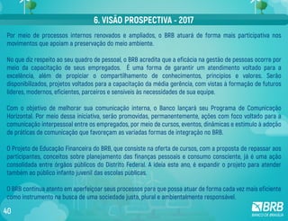 Por meio de processos internos renovados e ampliados, o BRB atuará de forma mais participativa nos
movimentos que apoiam a preservação do meio ambiente.
No que diz respeito ao seu quadro de pessoal, o BRB acredita que a eficácia na gestão de pessoas ocorre por
meio da capacitação de seus empregados. É uma forma de garantir um atendimento voltado para a
excelência, além de propiciar o compartilhamento de conhecimentos, princípios e valores. Serão
disponibilizados, projetos voltados para a capacitação da média gerência, com vistas à formação de futuros
líderes, modernos, eficientes, parceiros e sensíveis às necessidades de sua equipe.
Com o objetivo de melhorar sua comunicação interna, o Banco lançará seu Programa de Comunicação
Horizontal. Por meio dessa iniciativa, serão promovidas, permanentemente, ações com foco voltado para a
comunicação interpessoal entre os empregados, por meio de cursos, eventos, dinâmicas e estímulo à adoção
de práticas de comunicação que favoreçam as variadas formas de integração no BRB.
O Projeto de Educação Financeira do BRB, que consiste na oferta de cursos, com a proposta de repassar aos
participantes, conceitos sobre planejamento das finanças pessoais e consumo consciente, já é uma ação
consolidada entre órgãos públicos do Distrito Federal. A ideia este ano, é expandir o projeto para atender
também ao público infanto juvenil das escolas públicas.
O BRB continua atento em aperfeiçoar seus processos para que possa atuar de forma cada vez mais eficiente
como instrumento na busca de uma sociedade justa, plural e ambientalmente responsável.
6. VISÃO PROSPECTIVA - 2017
40
 