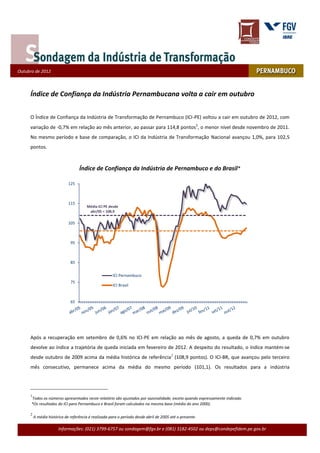 Outubro de 2009
Outubro de 2012



     Índice de Confiança da Indústria Pernambucana volta a cair em outubro

     O Índice de Confiança da Indústria de Transformação de Pernambuco (ICI-PE) voltou a cair em outubro de 2012, com
     variação de -0,7% em relação ao mês anterior, ao passar para 114,8 pontos1, o menor nível desde novembro de 2011.
     No mesmo período e base de comparação, o ICI da Indústria de Transformação Nacional avançou 1,0%, para 102,5
     pontos.



                                   Índice de Confiança da Indústria de Pernambuco e do Brasil*

                             125



                             115
                                       Média ICI PE desde
                                        abr/05 = 108,9

                             105



                              95



                              85

                                                      ICI Pernambuco
                              75
                                                      ICI Brasil


                              65




     Após a recuperação em setembro de 0,6% no ICI-PE em relação ao mês de agosto, a queda de 0,7% em outubro
     devolve ao índice a trajetória de queda iniciada em fevereiro de 2012. A despeito do resultado, o índice mantém-se
     desde outubro de 2009 acima da média histórica de referência2 (108,9 pontos). O ICI-BR, que avançou pelo terceiro
     mês consecutivo, permanece acima da média do mesmo período (101,1). Os resultados para a indústria




     1
      Todos os números apresentados neste relatório são ajustados por sazonalidade, exceto quando expressamente indicado.
      *Os resultados do ICI para Pernambuco e Brasil foram calculados na mesma base (média do ano 2000).

     2
         A média histórica de referência é realizada para o período desde abril de 2005 até o presente.

                       Informações: (021) 3799-6757 ou sondagem@fgv.br e (081) 3182-4502 ou deps@condepefidem.pe.gov.br
 