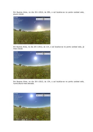 Em Buenos Aires, no dia 20-1-2012, às 09h, o sol localiza-se no ponto cardeal este,
pouco visível.




Em Buenos Aires, no dia 20-1-2012, às 11h, o sol localiza-se no ponto cardeal este, já
mais visível.




Em Buenos Aires, no dia 20-1-2012, às 13h, o sol localiza-se no ponto cardeal este,
numa altura mais elevada.
 