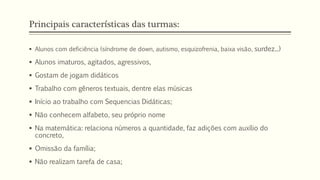 Principais características das turmas:
 Alunos com deficiência (síndrome de down, autismo, esquizofrenia, baixa visão, surdez...)
 Alunos imaturos, agitados, agressivos,
 Gostam de jogam didáticos
 Trabalho com gêneros textuais, dentre elas músicas
 Início ao trabalho com Sequencias Didáticas;
 Não conhecem alfabeto, seu próprio nome
 Na matemática: relaciona números a quantidade, faz adições com auxílio do
concreto,
 Omissão da família;
 Não realizam tarefa de casa;
 
