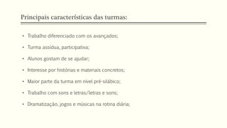 Principais características das turmas:
• Trabalho diferenciado com os avançados;
• Turma assídua, participativa;
• Alunos gostam de se ajudar;
• Interesse por histórias e materiais concretos;
• Maior parte da turma em nível pré-silábico;
• Trabalho com sons e letras/letras e sons;
• Dramatização, jogos e músicas na rotina diária;
 